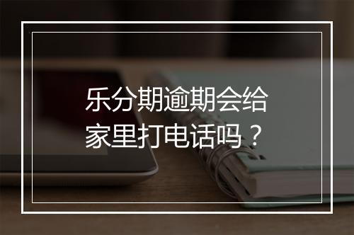 乐分期逾期会给家里打电话吗？