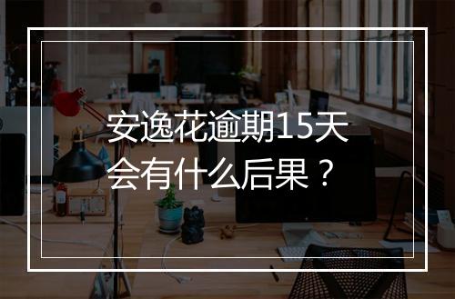安逸花逾期15天会有什么后果？
