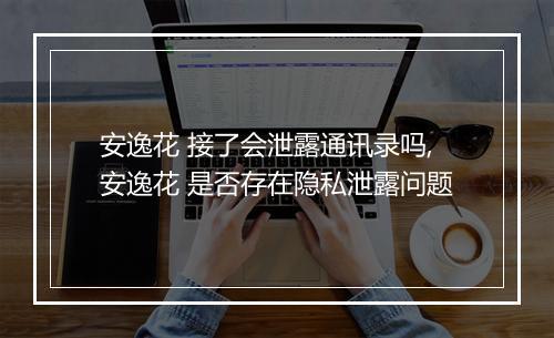 安逸花 接了会泄露通讯录吗,安逸花 是否存在隐私泄露问题
