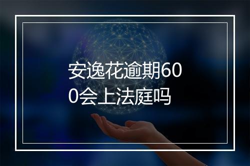 安逸花逾期600会上法庭吗