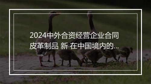 2024中外合资经营企业合同 皮革制品 新 在中国境内的中外合资经营企业合同
