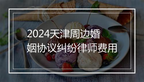 2024天津周边婚姻协议纠纷律师费用