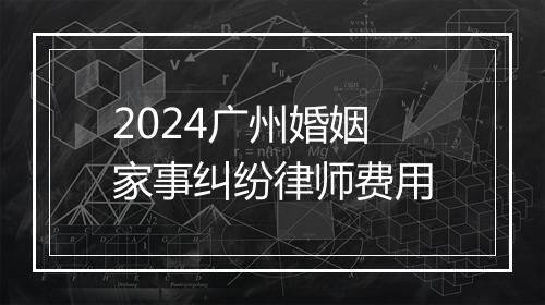 2024广州婚姻家事纠纷律师费用
