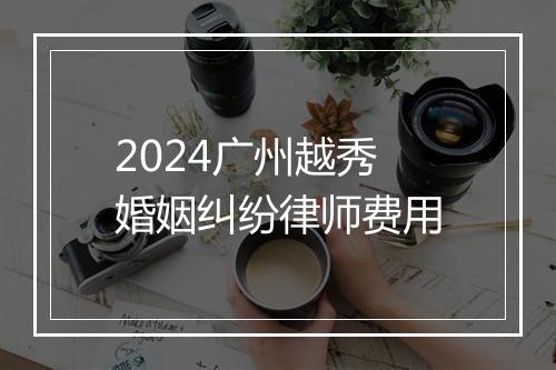2024广州越秀婚姻纠纷律师费用
