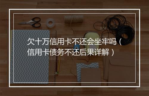 欠十万信用卡不还会坐牢吗（信用卡债务不还后果详解）