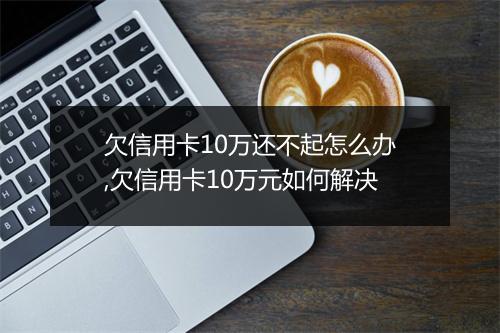 欠信用卡10万还不起怎么办,欠信用卡10万元如何解决