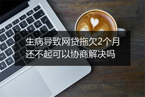 生病导致网贷拖欠2个月还不起可以协商解决吗