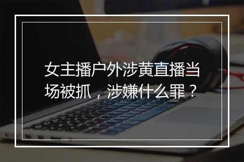 女主播户外涉黄直播当场被抓，涉嫌什么罪？