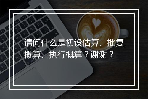 请问什么是初设估算、批复概算、执行概算？谢谢？