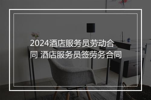 2024酒店服务员劳动合同 酒店服务员签劳务合同