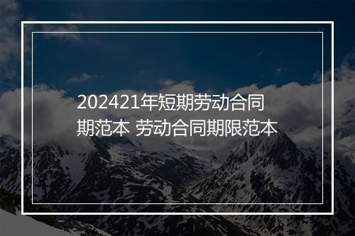 202421年短期劳动合同期范本 劳动合同期限范本