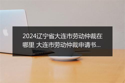 2024辽宁省大连市劳动仲裁在哪里 大连市劳动仲裁申请书推荐合集10篇