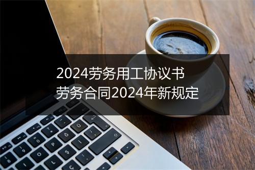 2024劳务用工协议书 劳务合同2024年新规定