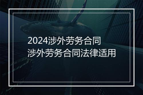 2024涉外劳务合同 涉外劳务合同法律适用