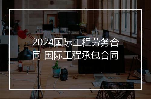 2024国际工程劳务合同 国际工程承包合同