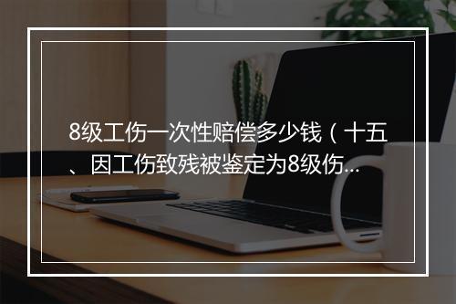 8级工伤一次性赔偿多少钱（十五、因工伤致残被鉴定为8级伤残，一次性伤残补助金标准是什么）