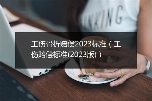 工伤骨折赔偿2023标准（工伤赔偿标准(2023版)）