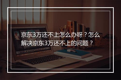京东3万还不上怎么办呀？怎么解决京东3万还不上的问题？