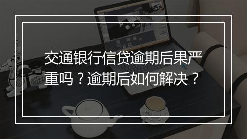 交通银行信贷逾期后果严重吗？逾期后如何解决？
