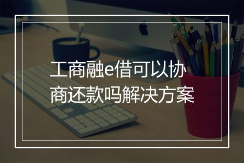 工商融e借可以协商还款吗解决方案