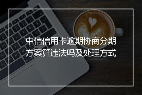 中信信用卡逾期协商分期方案算违法吗及处理方式