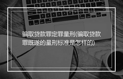 骗取贷款罪定罪量刑(骗取贷款罪既遂的量刑标准是怎样的)