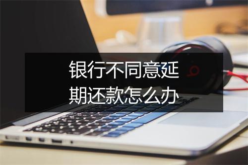 银行不同意延期还款怎么办