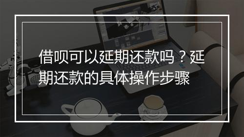 借呗可以延期还款吗？延期还款的具体操作步骤