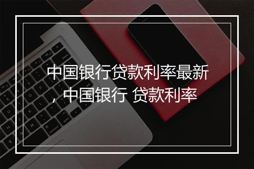 中国银行贷款利率最新，中国银行 贷款利率