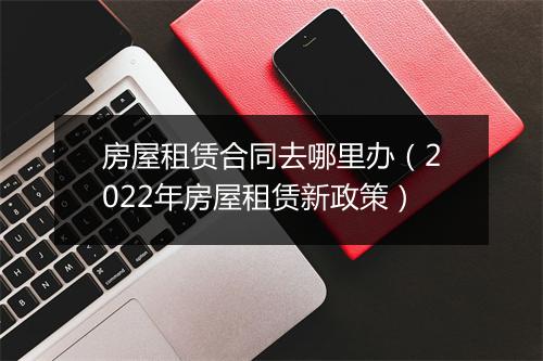 房屋租赁合同去哪里办（2022年房屋租赁新政策）