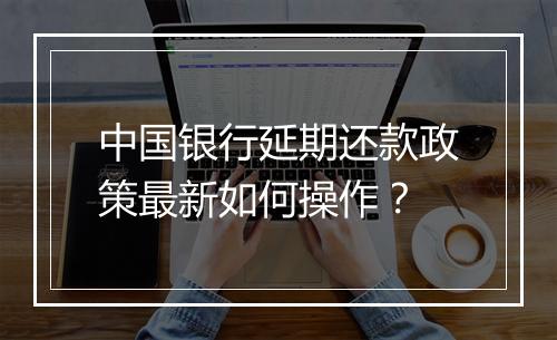 中国银行延期还款政策最新如何操作？