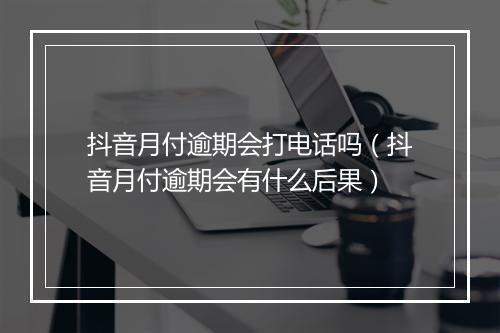 抖音月付逾期会打电话吗（抖音月付逾期会有什么后果）