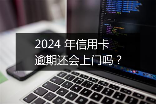 2024 年信用卡逾期还会上门吗？