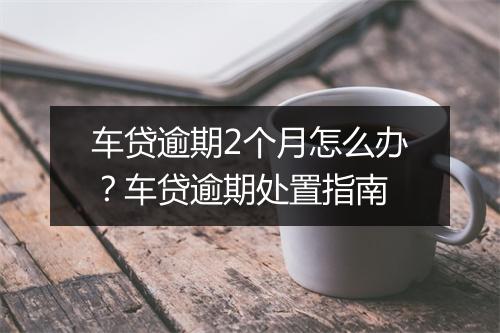 车贷逾期2个月怎么办？车贷逾期处置指南
