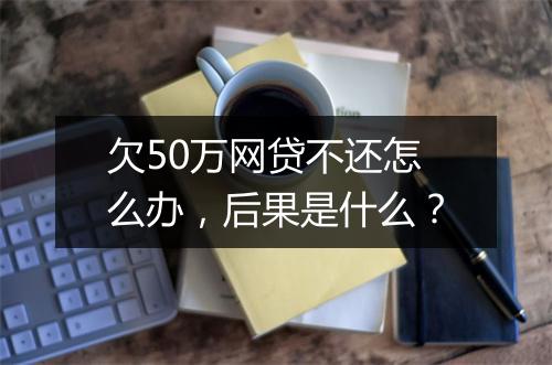 欠50万网贷不还怎么办，后果是什么？