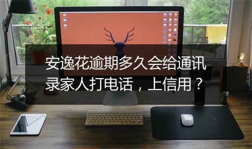 安逸花逾期多久会给通讯录家人打电话，上信用？