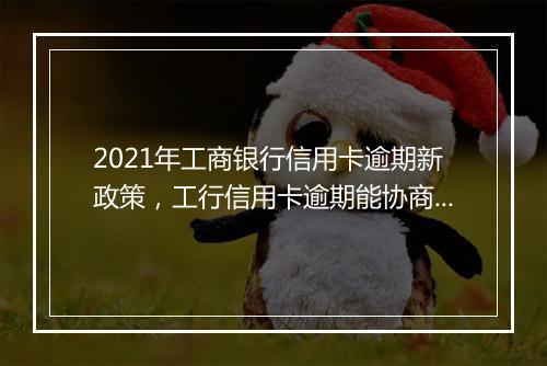 2021年工商银行信用卡逾期新政策，工行信用卡逾期能协商解决吗