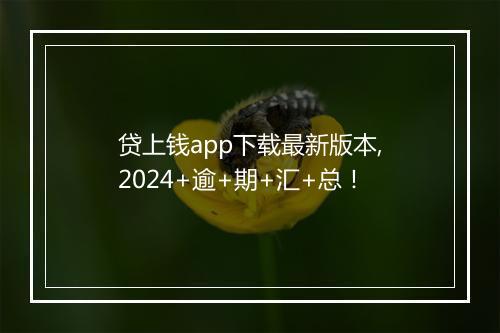 贷上钱app下载最新版本,2024+逾+期+汇+总！