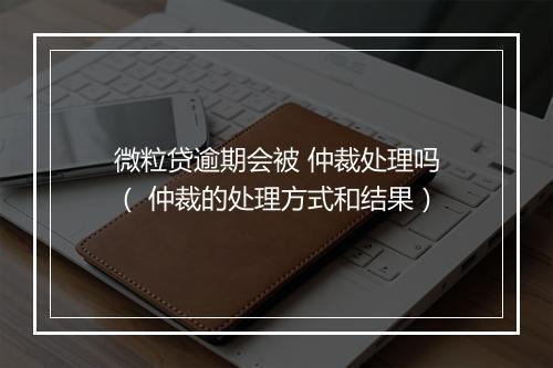 微粒贷逾期会被 仲裁处理吗（ 仲裁的处理方式和结果）