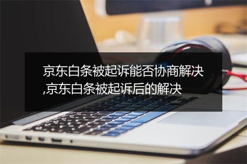 京东白条被起诉能否协商解决,京东白条被起诉后的解决