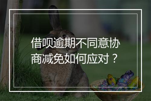借呗逾期不同意协商减免如何应对？