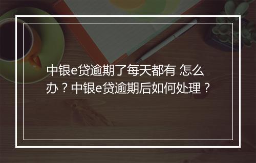 中银e贷逾期了每天都有 怎么办？中银e贷逾期后如何处理？
