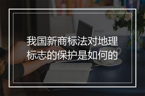 我国新商标法对地理标志的保护是如何的