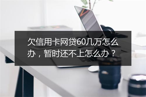 欠信用卡网贷60几万怎么办，暂时还不上怎么办？