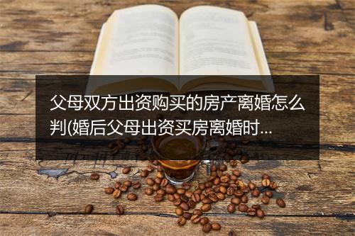 父母双方出资购买的房产离婚怎么判(婚后父母出资买房离婚时怎么分割)