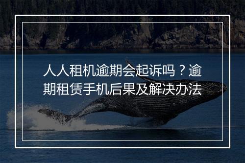 人人租机逾期会起诉吗？逾期租赁手机后果及解决办法
