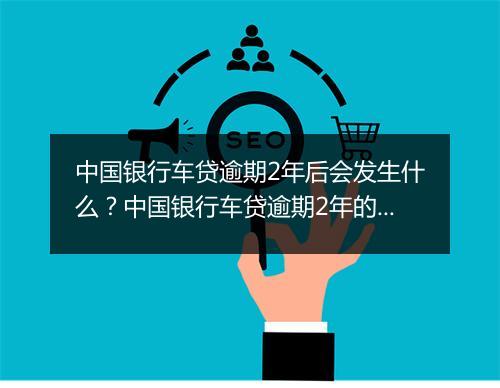 中国银行车贷逾期2年后会发生什么？中国银行车贷逾期2年的后果有哪些？