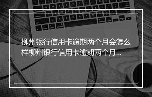 柳州银行信用卡逾期两个月会怎么样柳州银行信用卡逾期两个月会有什么后果