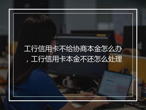 工行信用卡不给协商本金怎么办，工行信用卡本金不还怎么处理