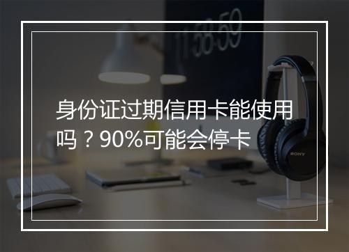 身份证过期信用卡能使用吗？90%可能会停卡
